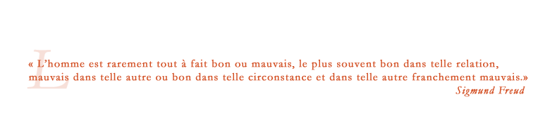 « Lʼhomme est rarement tout à fait bon ou mauvais, le plus souvent bon telle relation, mauvais dans telle autre ou bon dans telle circonstance et dans telle autre franchement mauvais. » Sigmund Freud